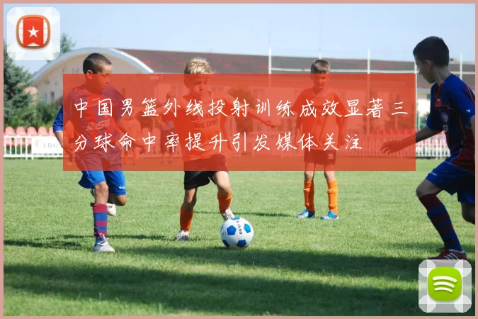 中国男篮外线投射训练成效显著三分球命中率提升引发媒体关注