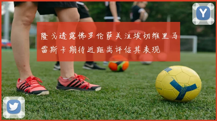 隆戈透露佛罗伦萨关注埃切维里马雷斯卡期待近距离评估其表现