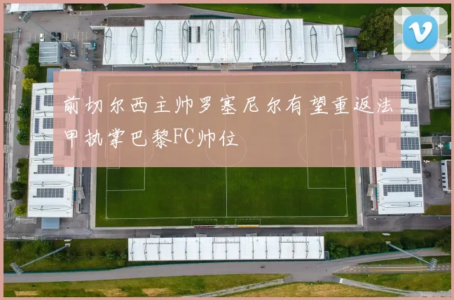 前切尔西主帅罗塞尼尔有望重返法甲执掌巴黎FC帅位