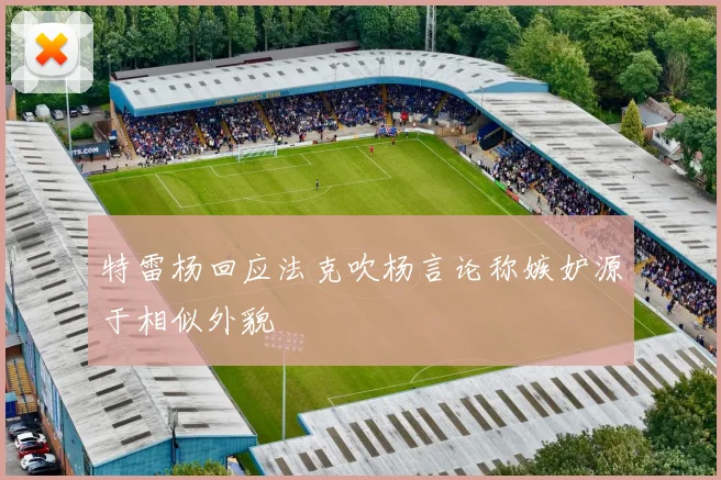 特雷杨回应法克吹杨言论称嫉妒源于相似外貌