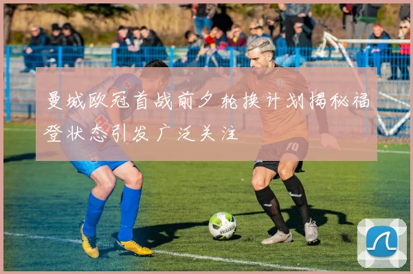 曼城欧冠首战前夕轮换计划揭秘福登状态引发广泛关注